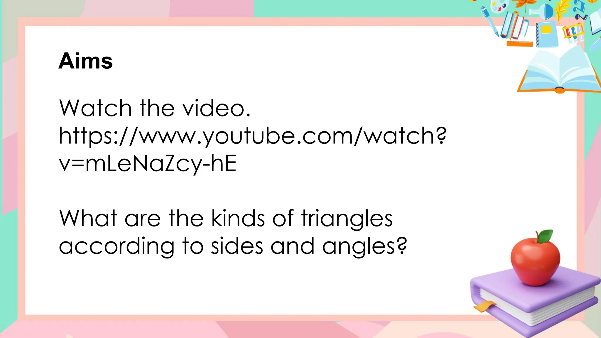 Aims
Watch the video.
https://www.youtube.com/watch?
v=mLeNaZcy-hE
What are the kinds of triangles
according to sides and angles?
 