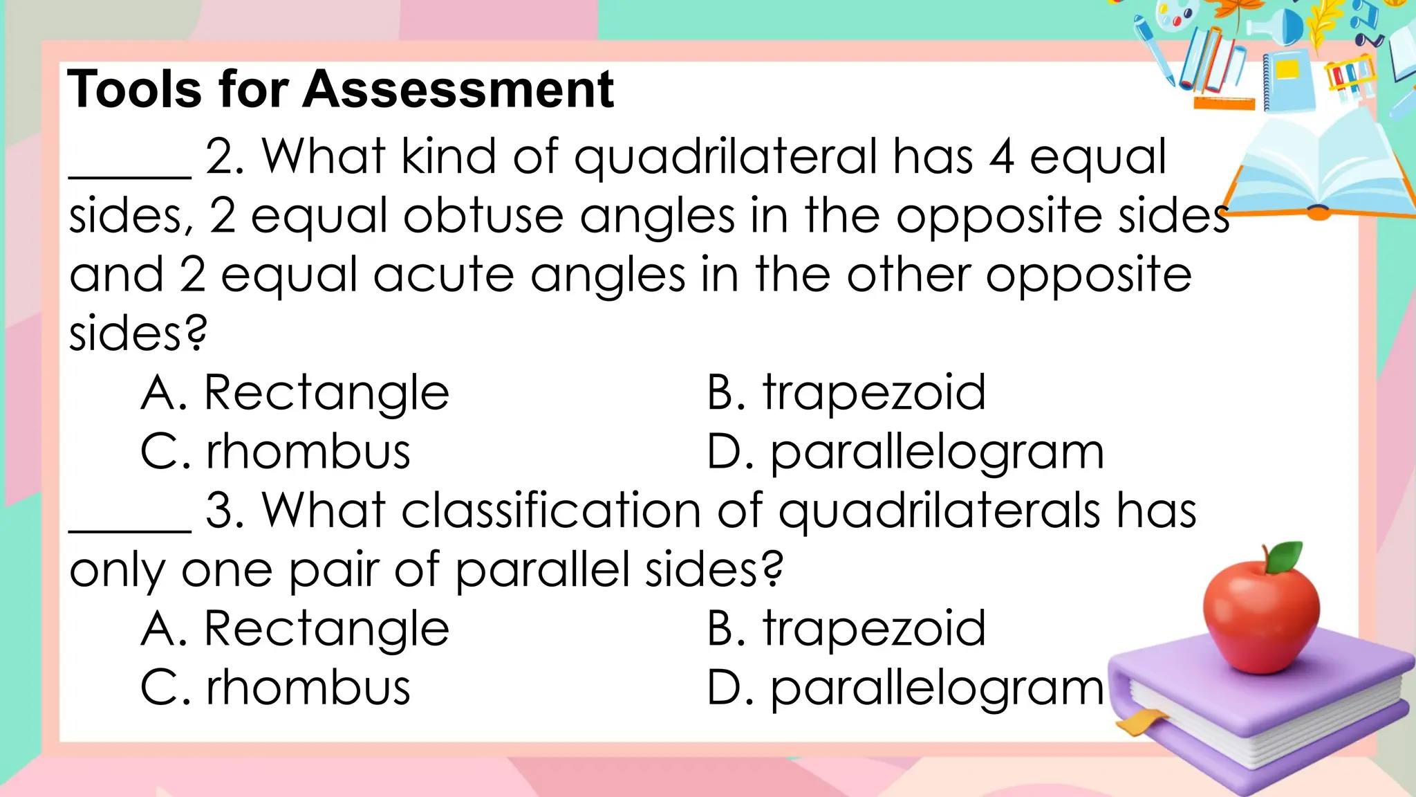 Tools for Assessment
_____ 2. What kind of quadrilateral has 4 equal
sides, 2 equal obtuse angles in the opposite sides
and 2 equal acute angles in the other opposite
sides?
A. Rectangle B. trapezoid
C. rhombus D. parallelogram
_____ 3. What classification of quadrilaterals has
only one pair of parallel sides?
A. Rectangle B. trapezoid
C. rhombus D. parallelogram
 