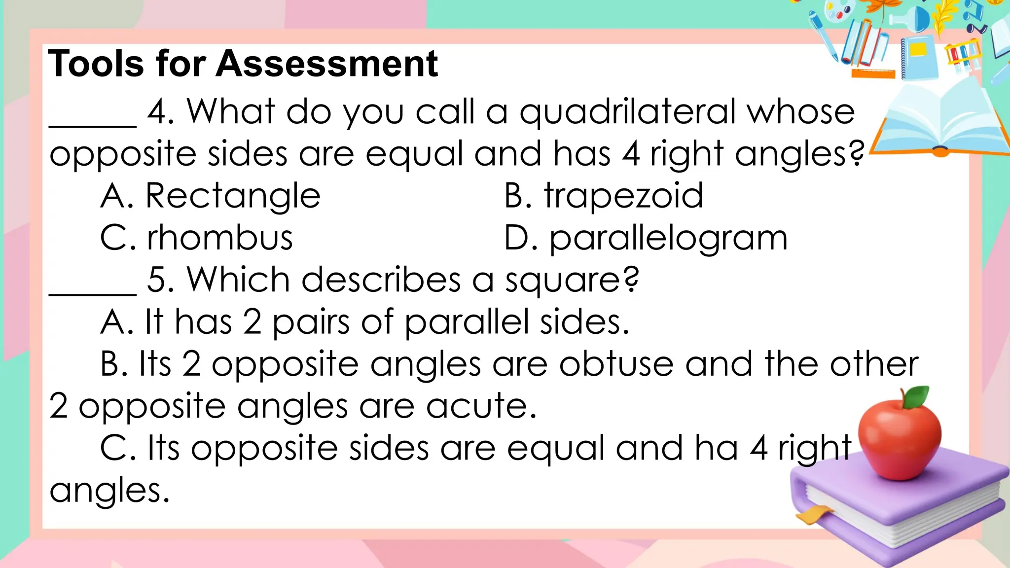 Tools for Assessment
_____ 4. What do you call a quadrilateral whose
opposite sides are equal and has 4 right angles?
A. Rectangle B. trapezoid
C. rhombus D. parallelogram
_____ 5. Which describes a square?
A. It has 2 pairs of parallel sides.
B. Its 2 opposite angles are obtuse and the other
2 opposite angles are acute.
C. Its opposite sides are equal and ha 4 right
angles.
 
