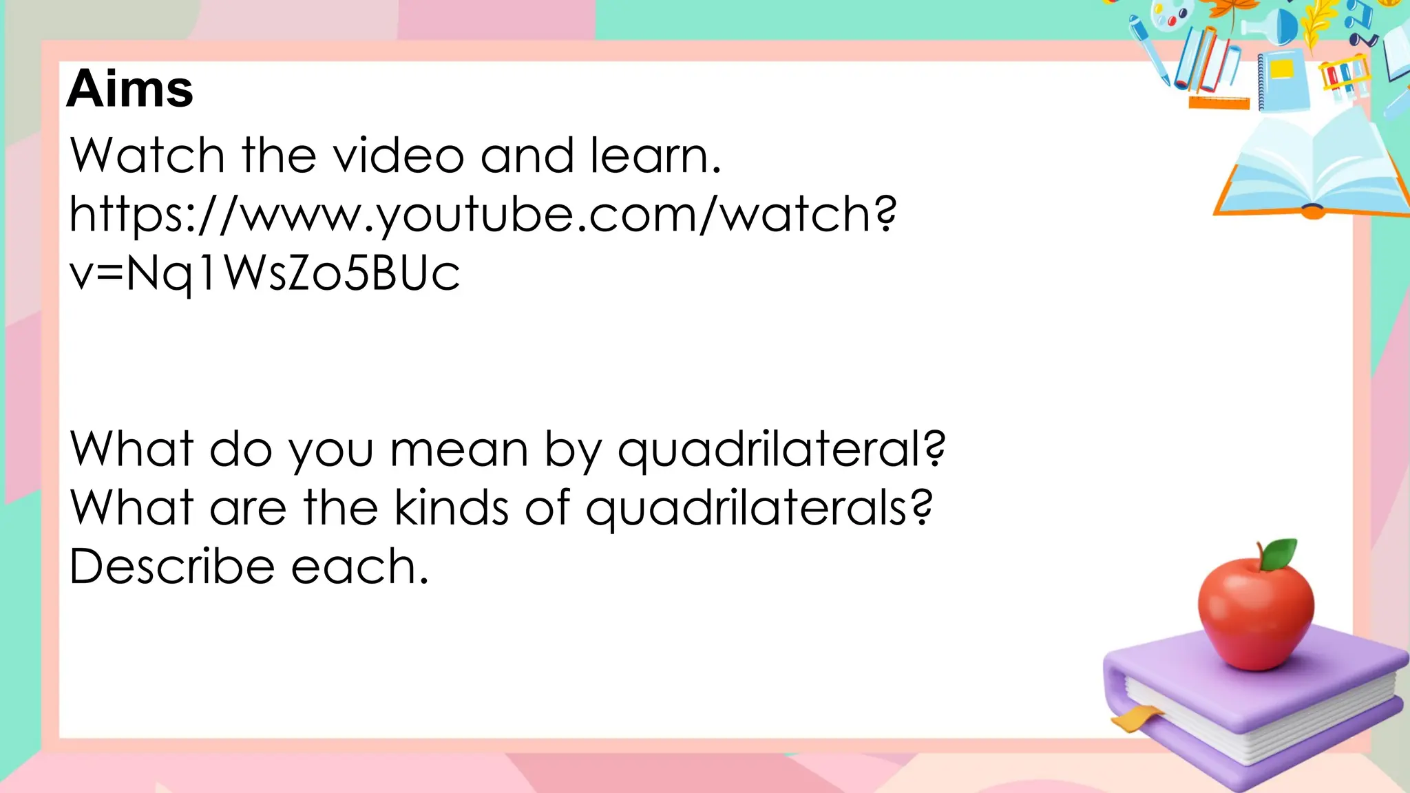 Aims
Watch the video and learn.
https://www.youtube.com/watch?
v=Nq1WsZo5BUc
What do you mean by quadrilateral?
What are the kinds of quadrilaterals?
Describe each.
 