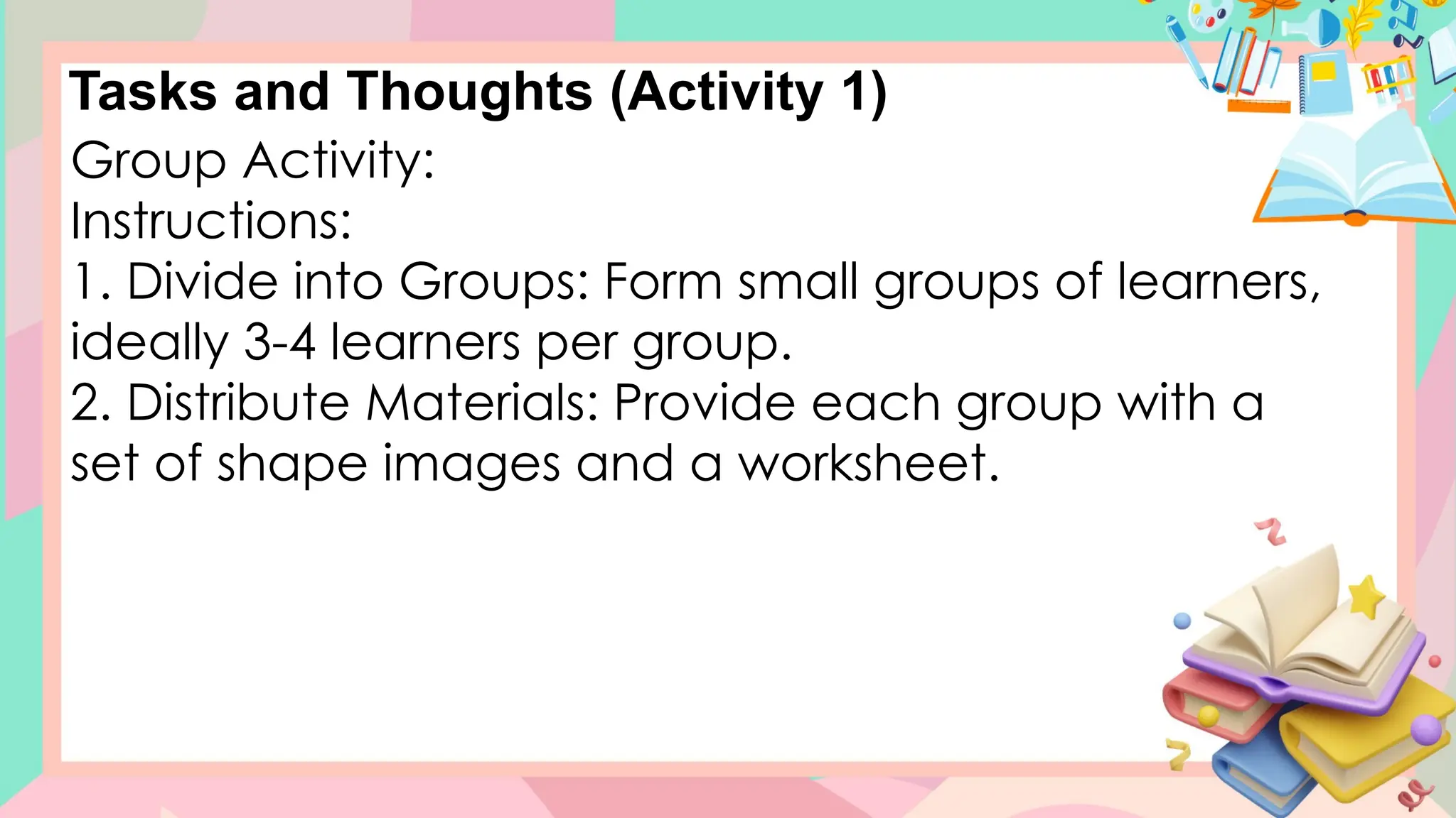 Tasks and Thoughts (Activity 1)
Group Activity:
Instructions:
1. Divide into Groups: Form small groups of learners,
ideally 3-4 learners per group.
2. Distribute Materials: Provide each group with a
set of shape images and a worksheet.
 