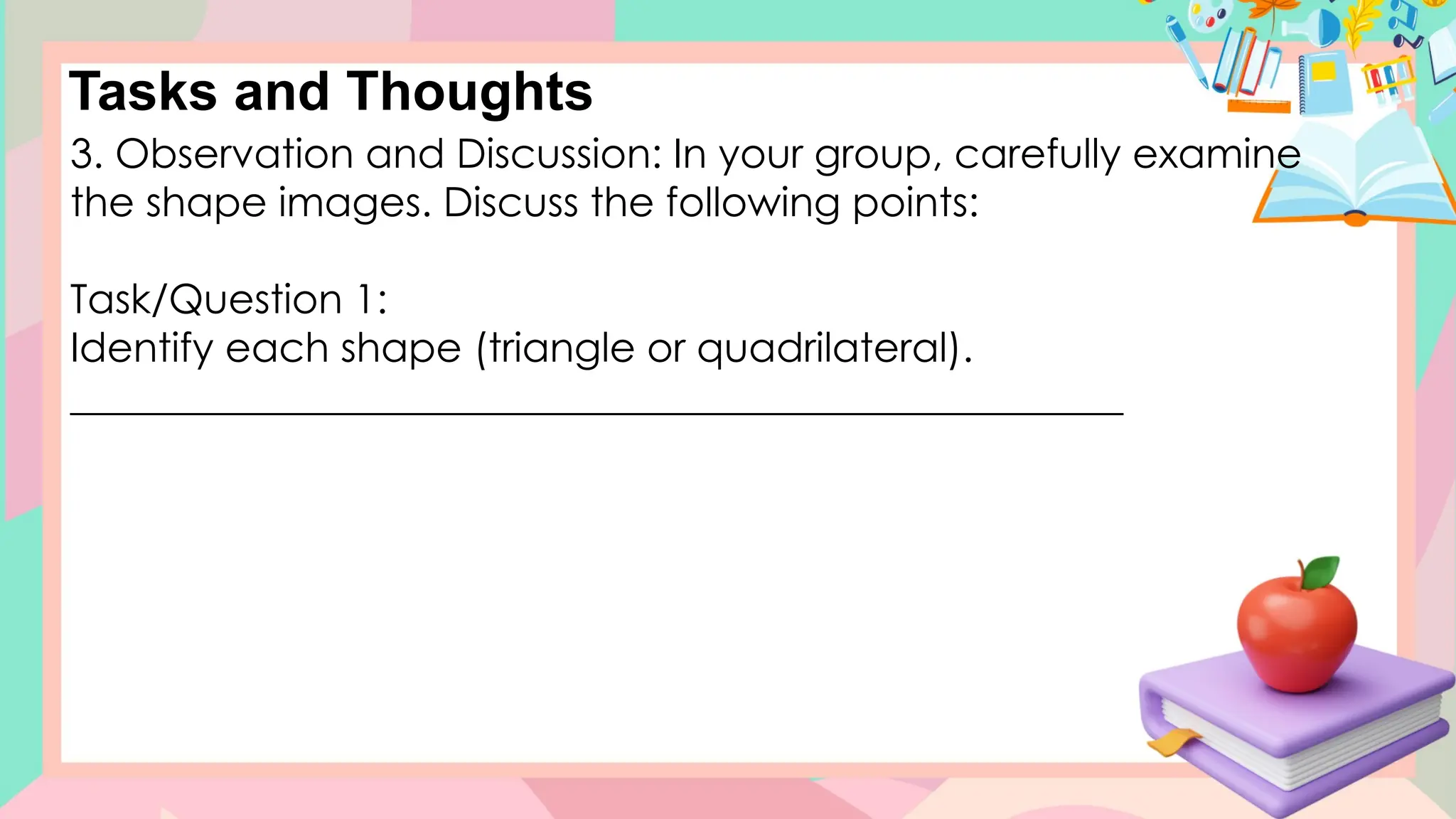 Tasks and Thoughts
3. Observation and Discussion: In your group, carefully examine
the shape images. Discuss the following points:
Task/Question 1:
Identify each shape (triangle or quadrilateral).
____________________________________________________
 