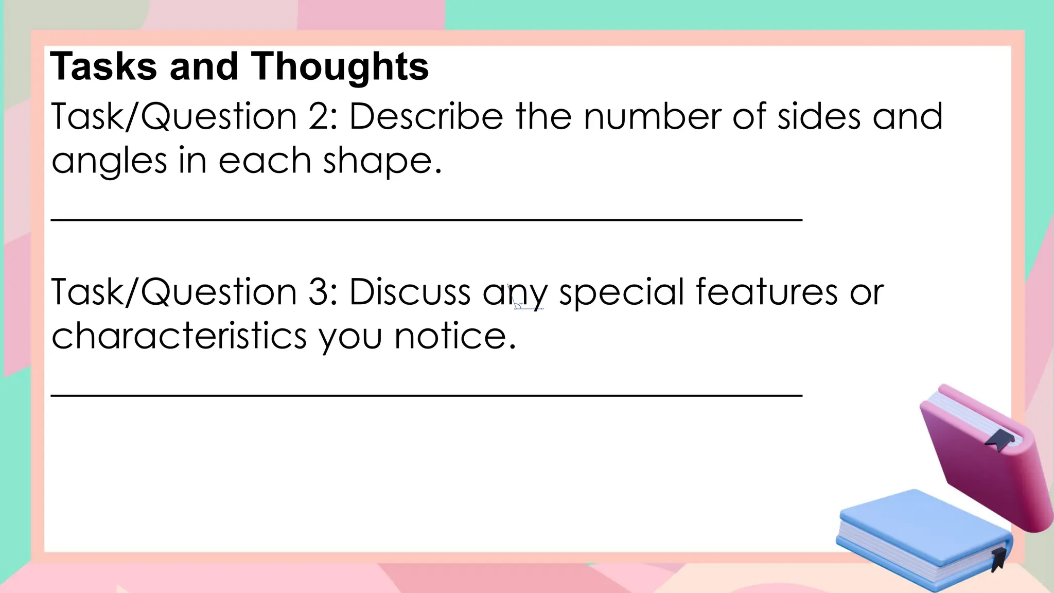 Tasks and Thoughts
Task/Question 2: Describe the number of sides and
angles in each shape.
_________________________________________
Task/Question 3: Discuss any special features or
characteristics you notice.
_________________________________________
 