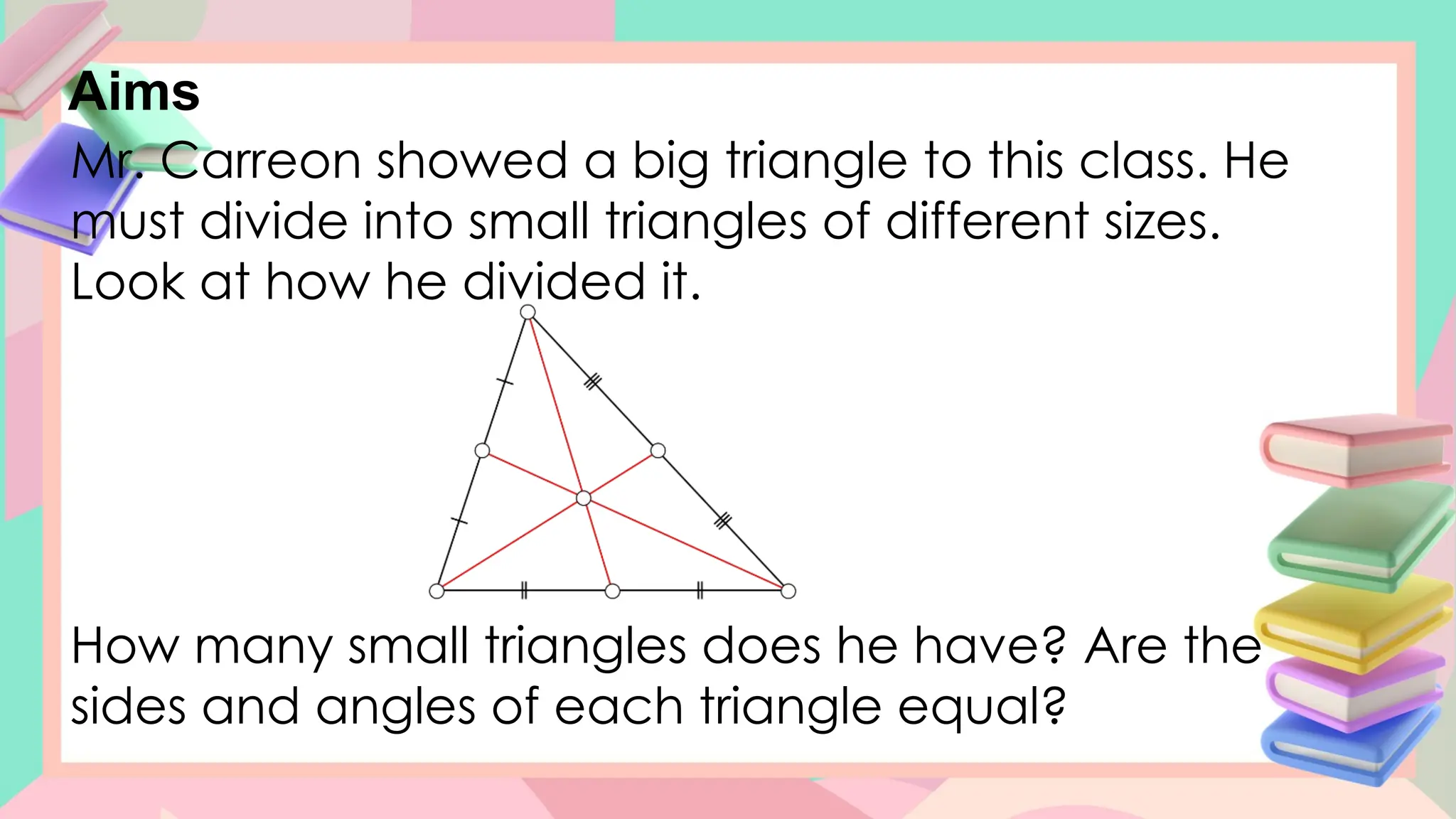 Aims
Mr. Carreon showed a big triangle to this class. He
must divide into small triangles of different sizes.
Look at how he divided it.
How many small triangles does he have? Are the
sides and angles of each triangle equal?
 