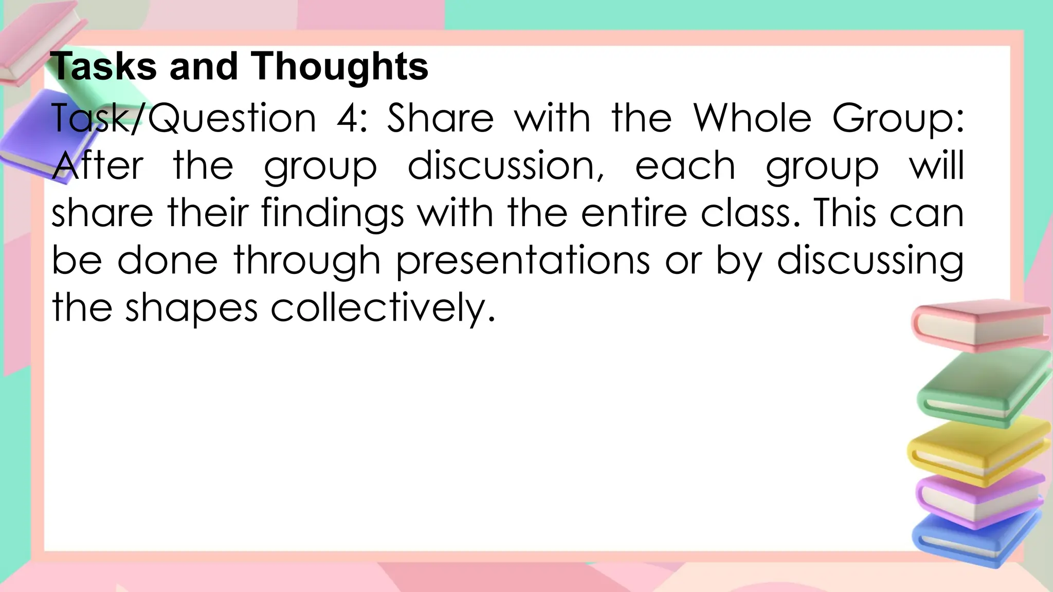 Tasks and Thoughts
Task/Question 4: Share with the Whole Group:
After the group discussion, each group will
share their findings with the entire class. This can
be done through presentations or by discussing
the shapes collectively.
 