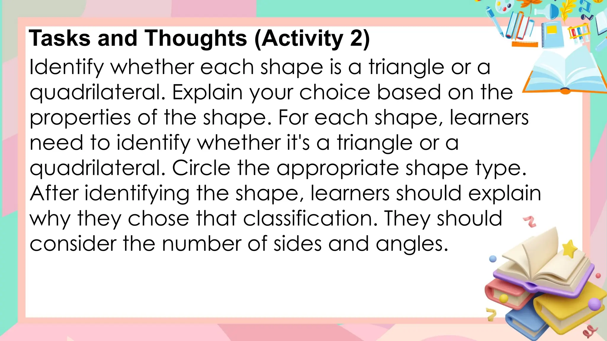 Tasks and Thoughts (Activity 2)
Identify whether each shape is a triangle or a
quadrilateral. Explain your choice based on the
properties of the shape. For each shape, learners
need to identify whether it's a triangle or a
quadrilateral. Circle the appropriate shape type.
After identifying the shape, learners should explain
why they chose that classification. They should
consider the number of sides and angles.
 