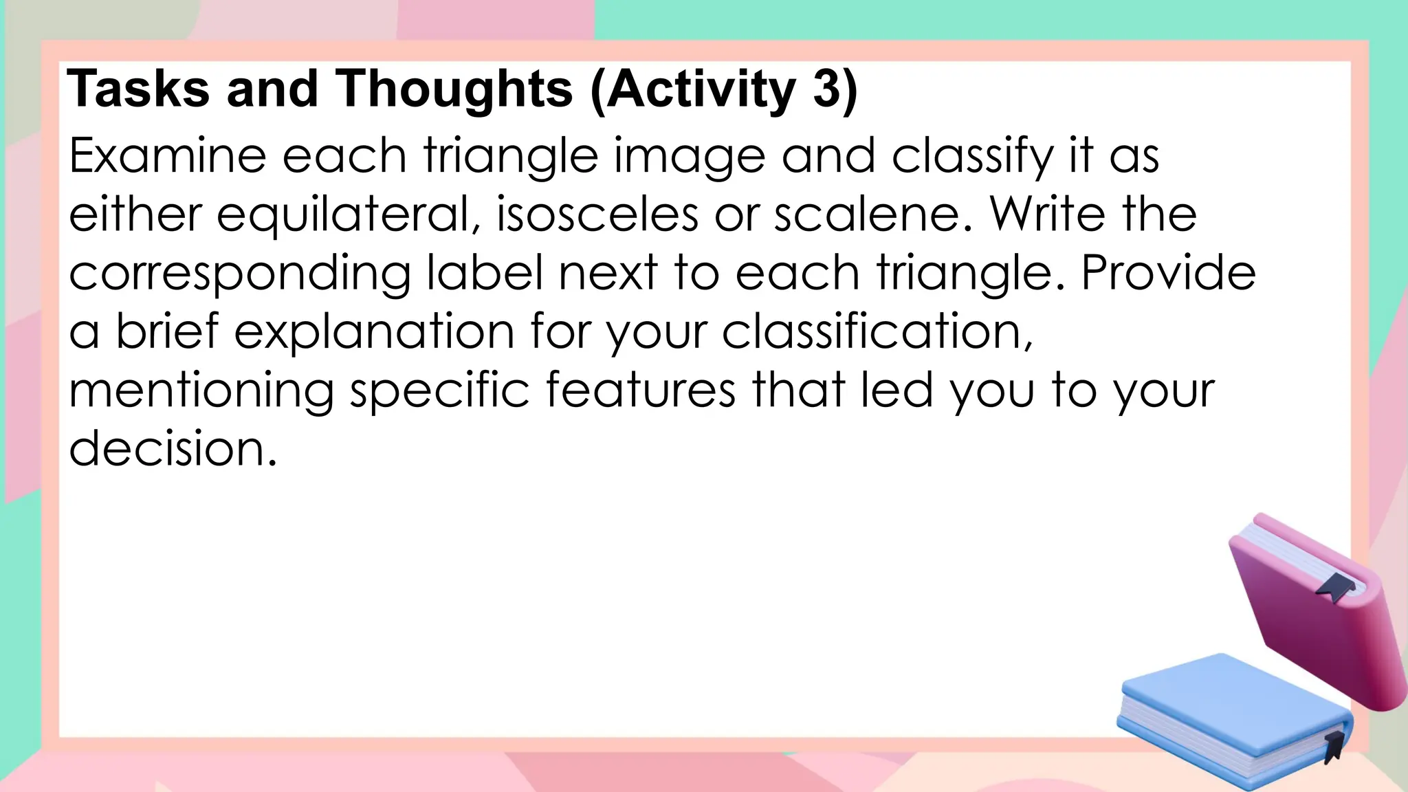 Tasks and Thoughts (Activity 3)
Examine each triangle image and classify it as
either equilateral, isosceles or scalene. Write the
corresponding label next to each triangle. Provide
a brief explanation for your classification,
mentioning specific features that led you to your
decision.
 