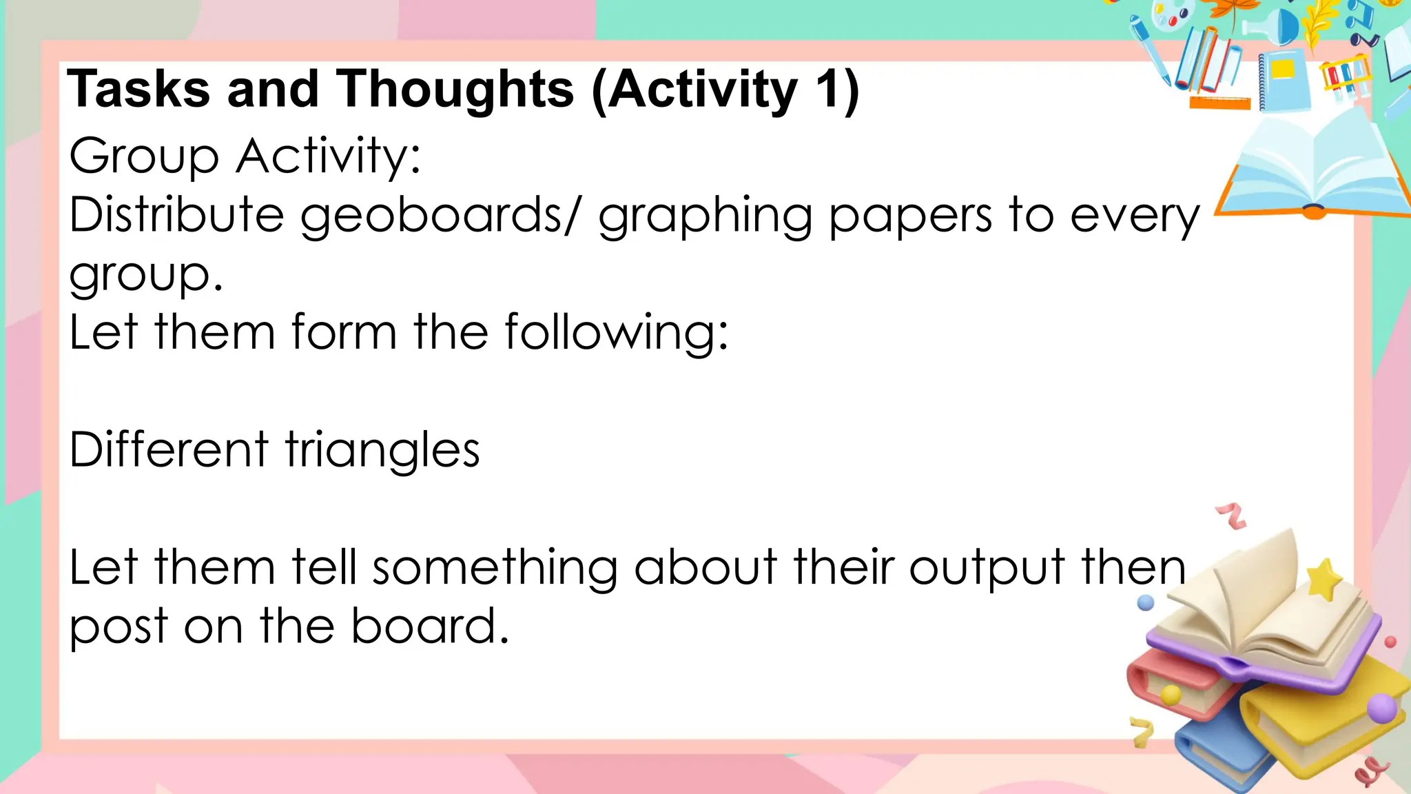 Tasks and Thoughts (Activity 1)
Group Activity:
Distribute geoboards/ graphing papers to every
group.
Let them form the following:
Different triangles
Let them tell something about their output then
post on the board.
 