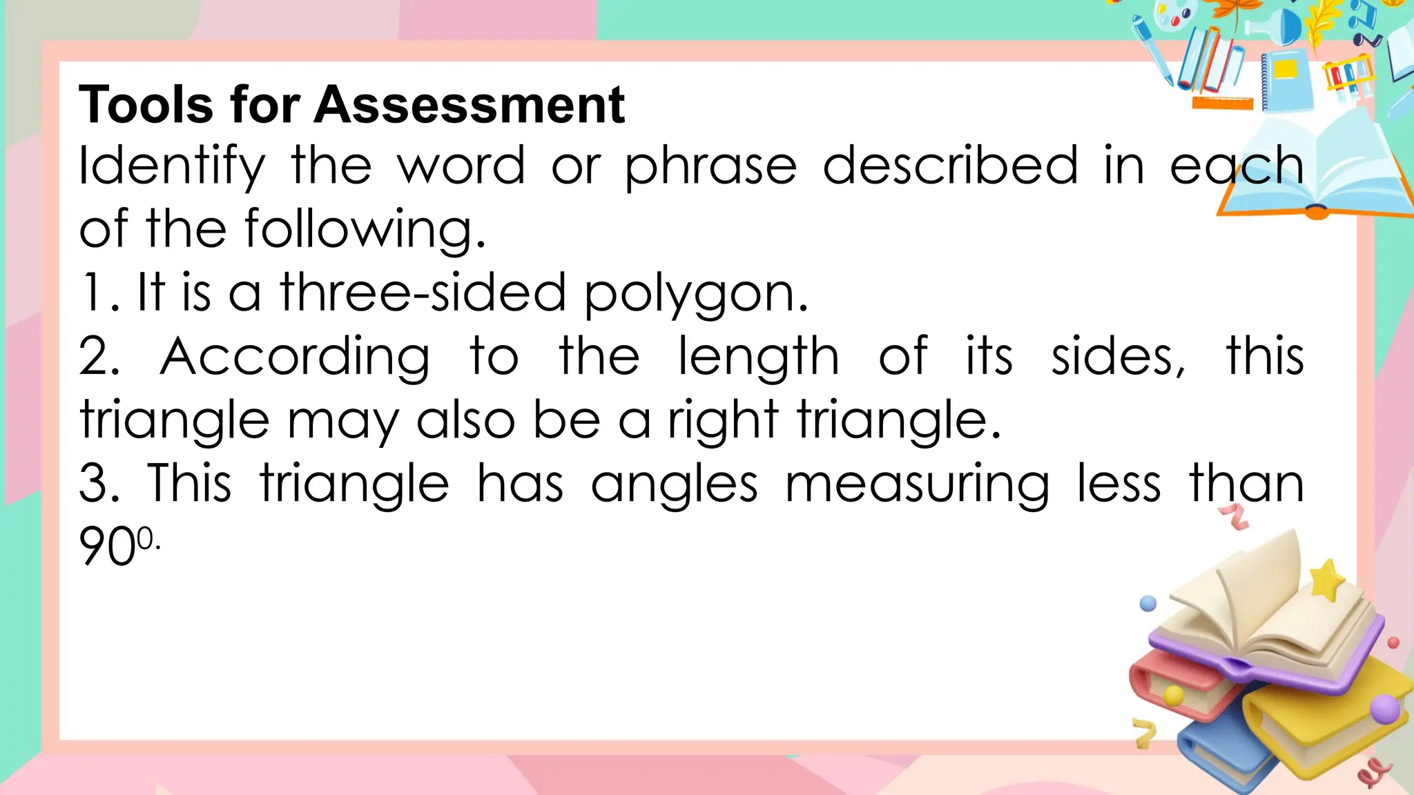Identify the word or phrase described in each
of the following.
1. It is a three-sided polygon.
2. According to the length of its sides, this
triangle may also be a right triangle.
3. This triangle has angles measuring less than
900.
Tools for Assessment
 