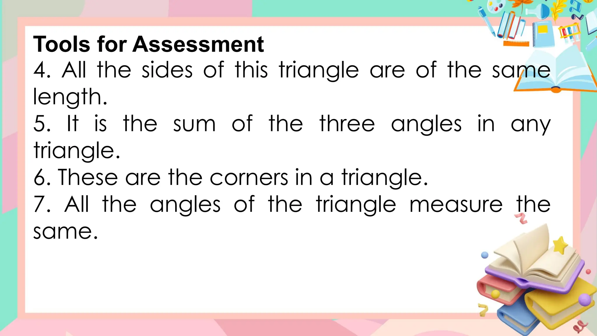 4. All the sides of this triangle are of the same
length.
5. It is the sum of the three angles in any
triangle.
6. These are the corners in a triangle.
7. All the angles of the triangle measure the
same.
Tools for Assessment
 