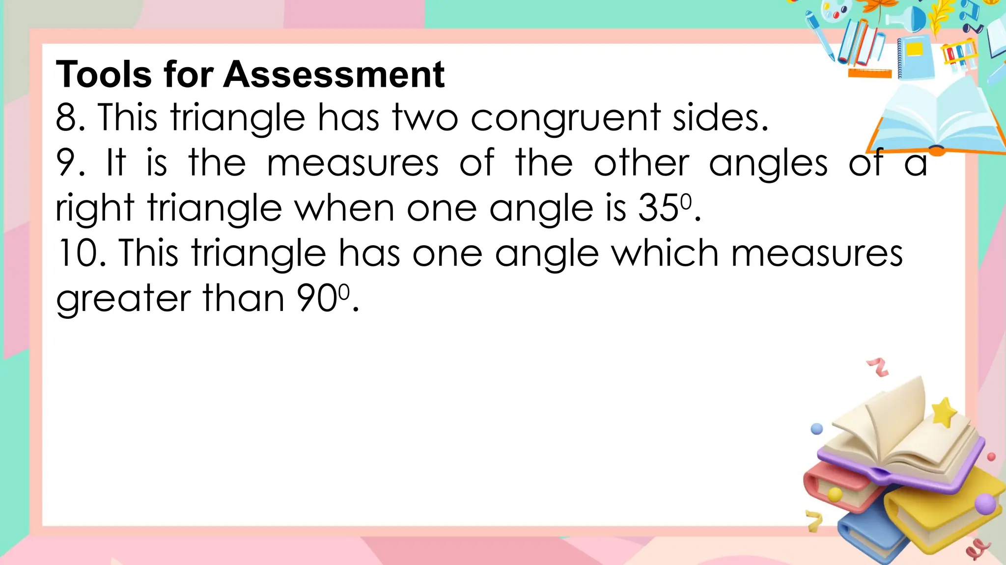 8. This triangle has two congruent sides.
9. It is the measures of the other angles of a
right triangle when one angle is 350
.
10. This triangle has one angle which measures
greater than 900
.
Tools for Assessment
 