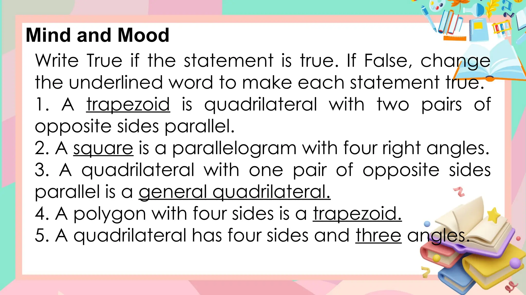 Write True if the statement is true. If False, change
the underlined word to make each statement true.
1. A trapezoid is quadrilateral with two pairs of
opposite sides parallel.
2. A square is a parallelogram with four right angles.
3. A quadrilateral with one pair of opposite sides
parallel is a general quadrilateral.
4. A polygon with four sides is a trapezoid.
5. A quadrilateral has four sides and three angles.
Mind and Mood
 