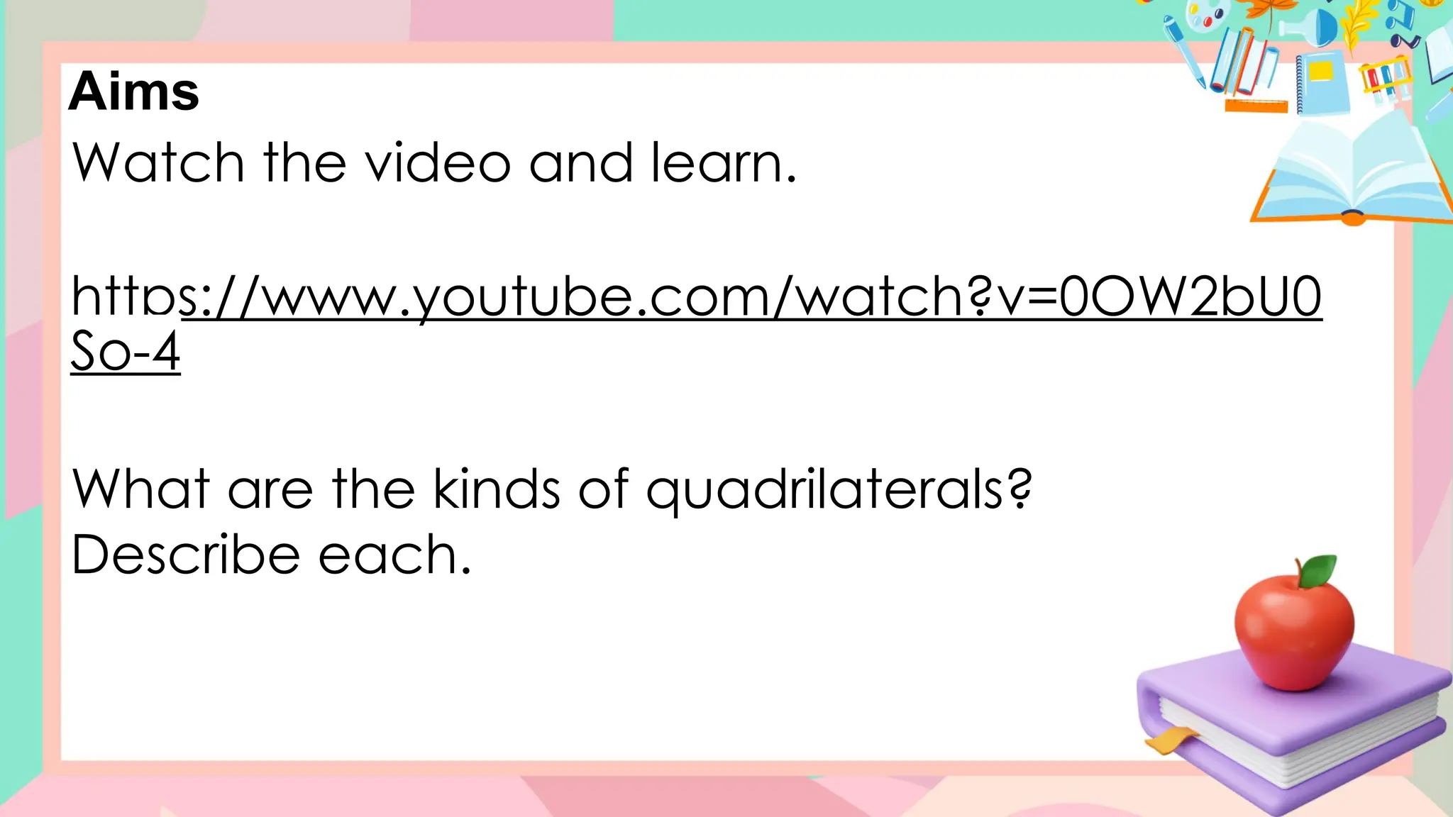 Aims
Watch the video and learn.
https://www.youtube.com/watch?v=0OW2bU0
So-4
What are the kinds of quadrilaterals?
Describe each.
 