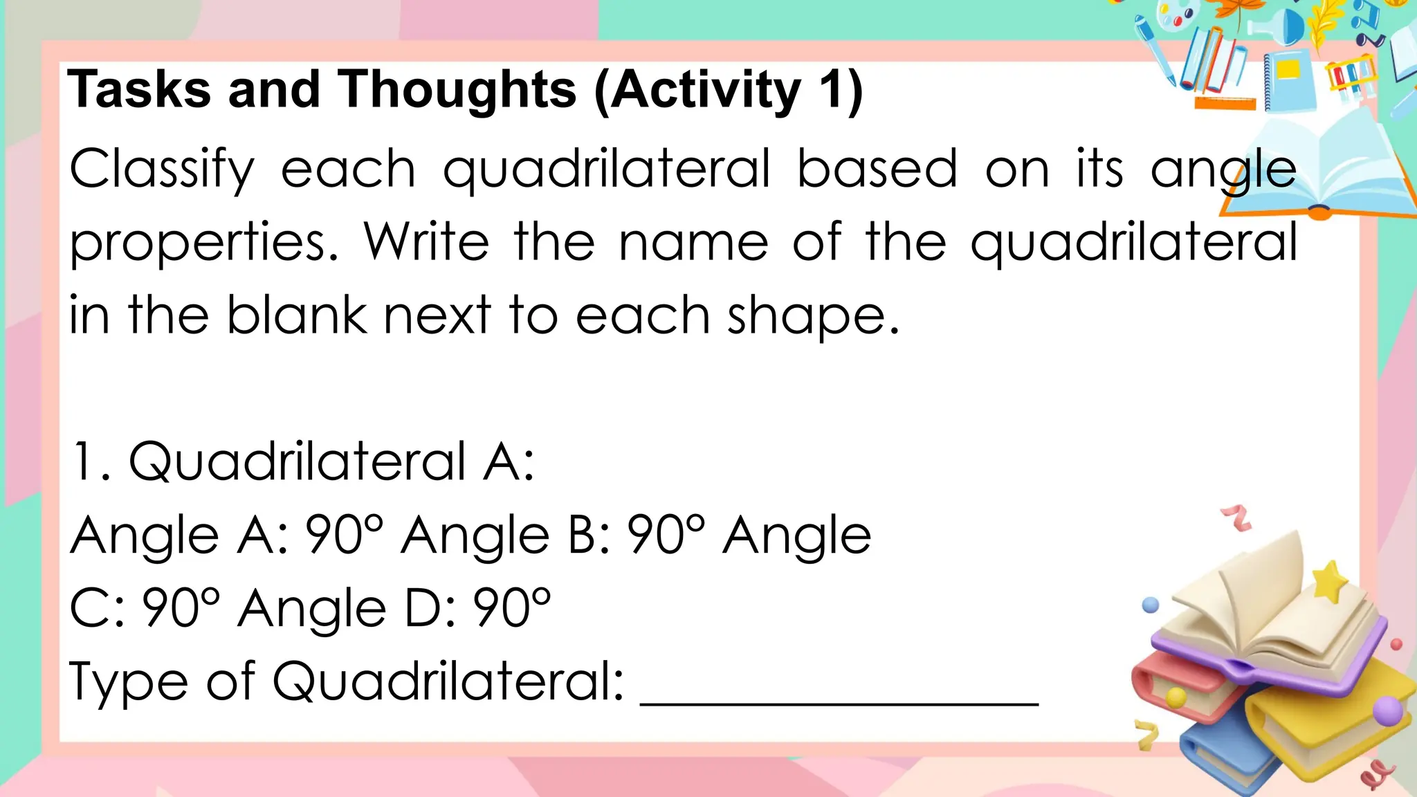 Tasks and Thoughts (Activity 1)
Classify each quadrilateral based on its angle
properties. Write the name of the quadrilateral
in the blank next to each shape.
1. Quadrilateral A:
Angle A: 90° Angle B: 90° Angle
C: 90° Angle D: 90°
Type of Quadrilateral: _______________
 