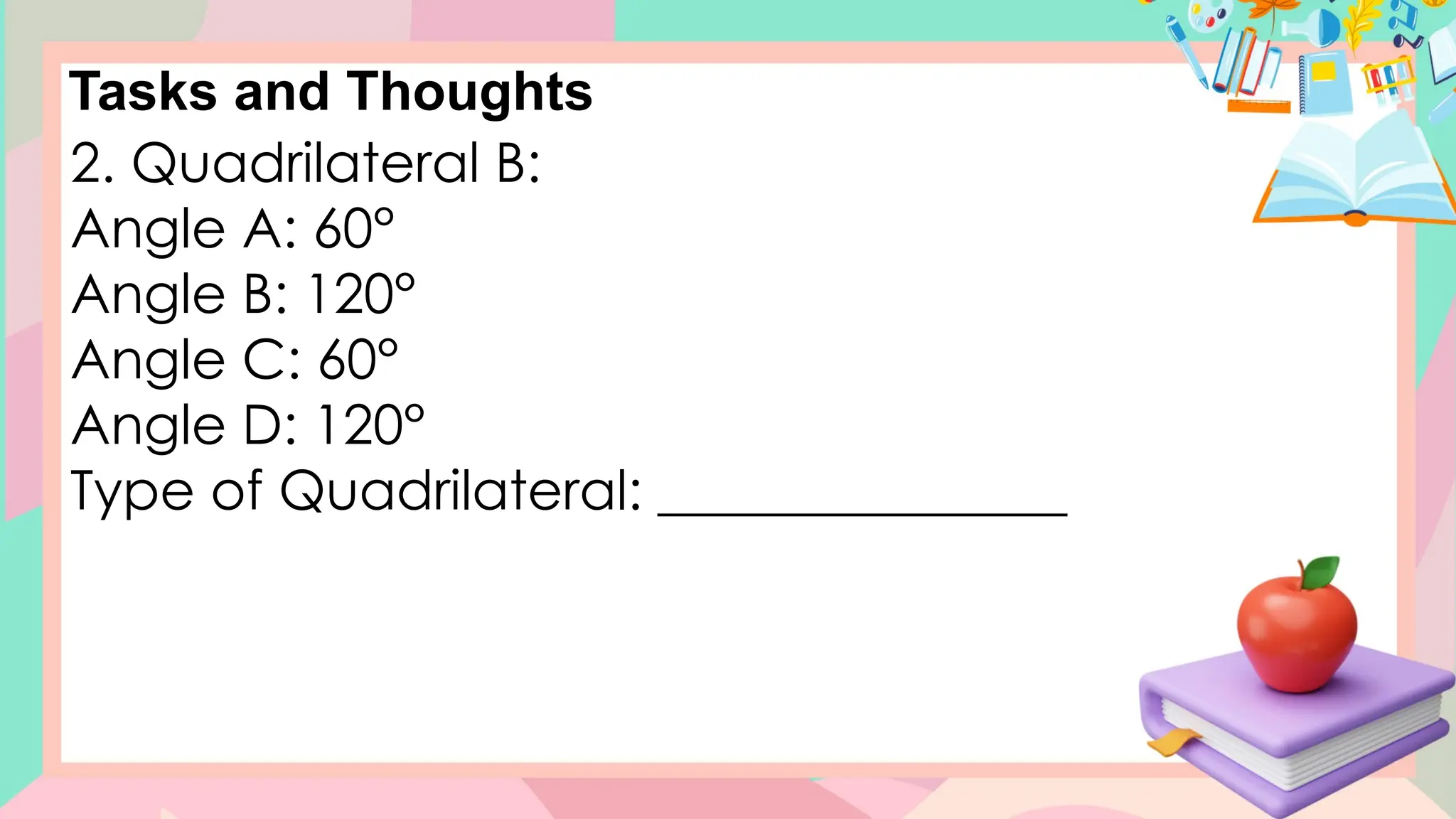 Tasks and Thoughts
2. Quadrilateral B:
Angle A: 60°
Angle B: 120°
Angle C: 60°
Angle D: 120°
Type of Quadrilateral: _______________
 