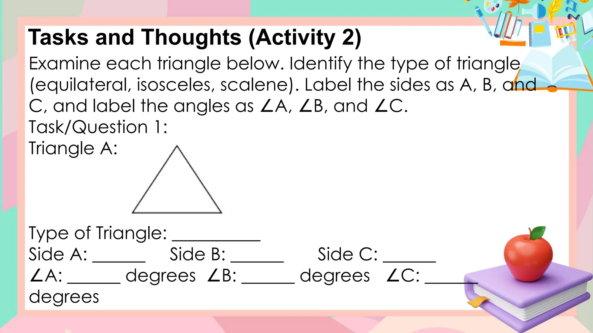 Tasks and Thoughts (Activity 2)
Examine each triangle below. Identify the type of triangle
(equilateral, isosceles, scalene). Label the sides as A, B, and
C, and label the angles as A, B, and C.
∠ ∠ ∠
Task/Question 1:
Triangle A:
Type of Triangle: __________
Side A: ______ Side B: ______ Side C: ______
∠A: ______ degrees B: ______ degrees C: ______
∠ ∠
degrees
 