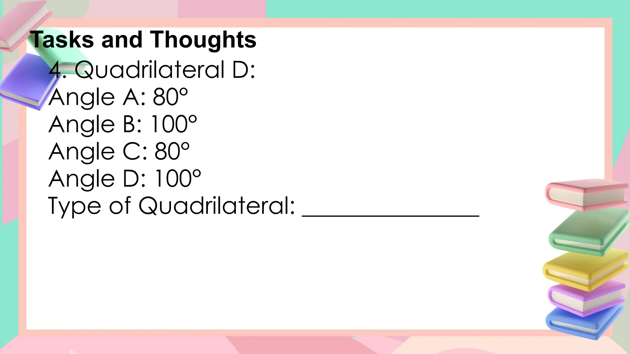 Tasks and Thoughts
4. Quadrilateral D:
Angle A: 80°
Angle B: 100°
Angle C: 80°
Angle D: 100°
Type of Quadrilateral: _______________
 