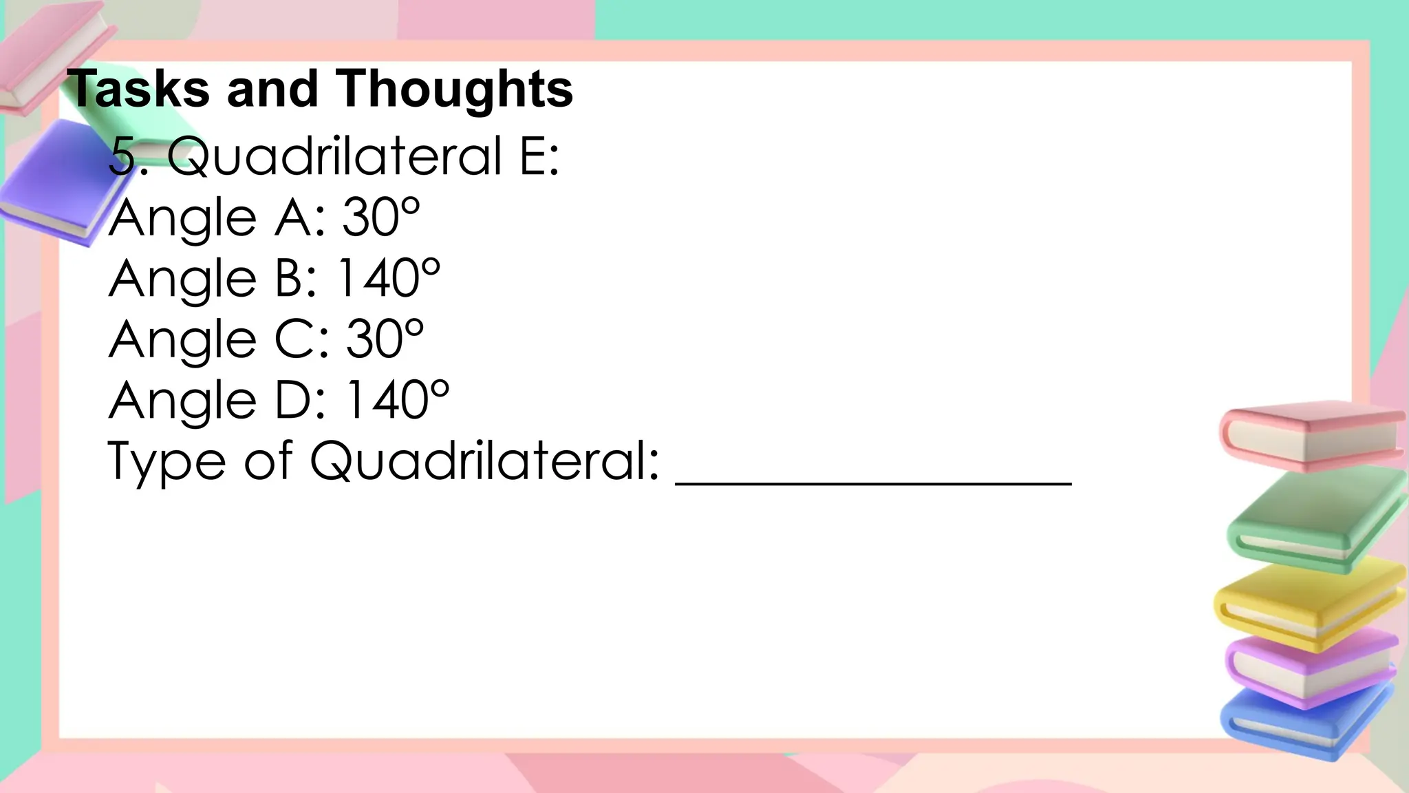 Tasks and Thoughts
5. Quadrilateral E:
Angle A: 30°
Angle B: 140°
Angle C: 30°
Angle D: 140°
Type of Quadrilateral: _______________
 