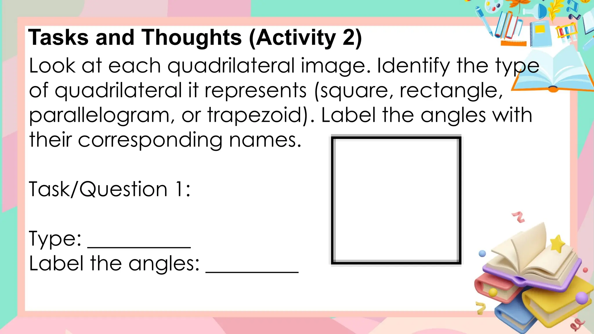 Tasks and Thoughts (Activity 2)
Look at each quadrilateral image. Identify the type
of quadrilateral it represents (square, rectangle,
parallelogram, or trapezoid). Label the angles with
their corresponding names.
Task/Question 1:
Type: __________
Label the angles: _________
 