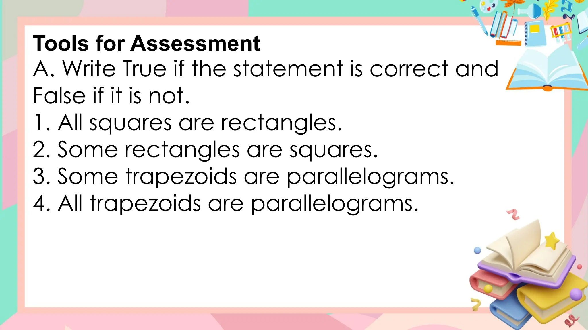 A. Write True if the statement is correct and
False if it is not.
1. All squares are rectangles.
2. Some rectangles are squares.
3. Some trapezoids are parallelograms.
4. All trapezoids are parallelograms.
Tools for Assessment
 