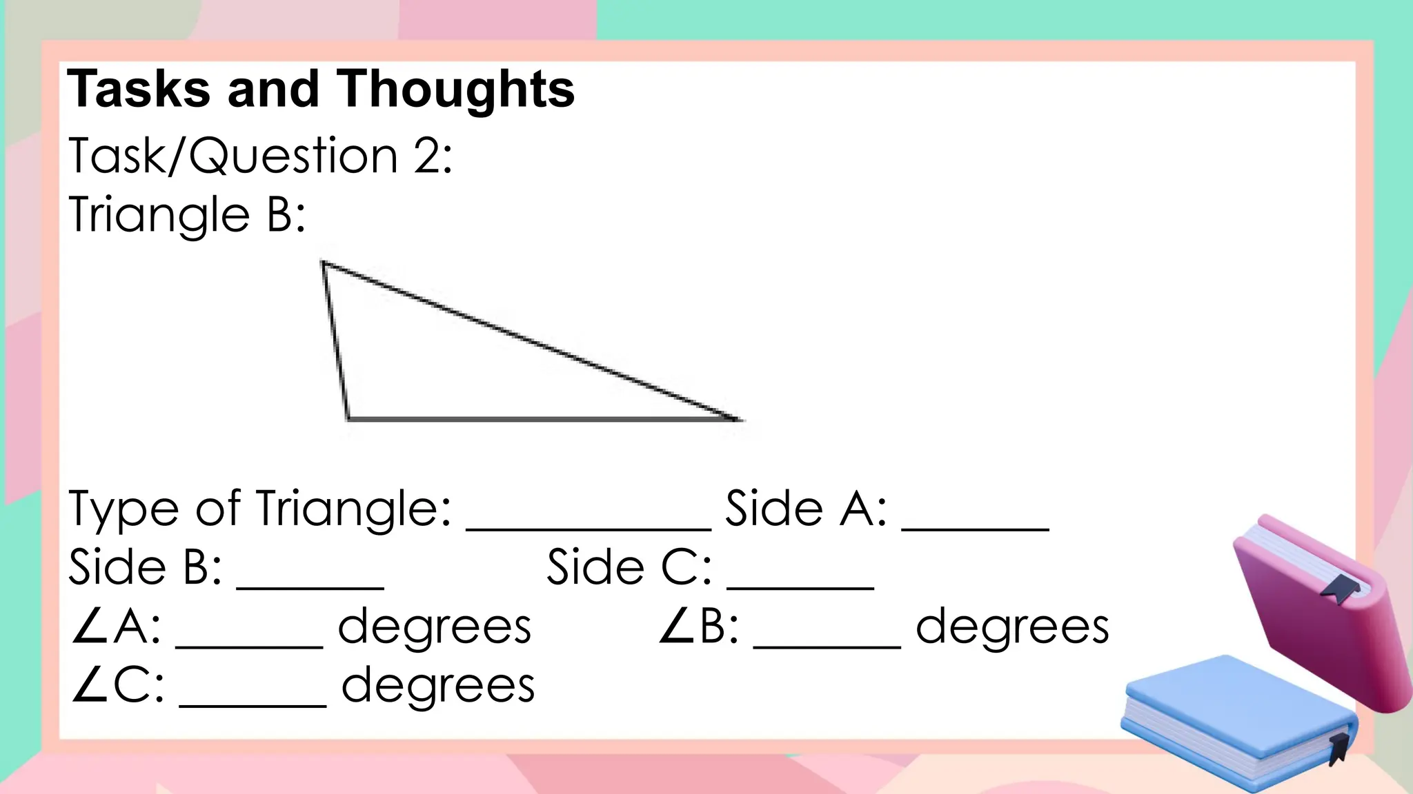 Tasks and Thoughts
Task/Question 2:
Triangle B:
Type of Triangle: __________ Side A: ______
Side B: ______ Side C: ______
∠A: ______ degrees B: ______ degrees
∠
∠C: ______ degrees
 