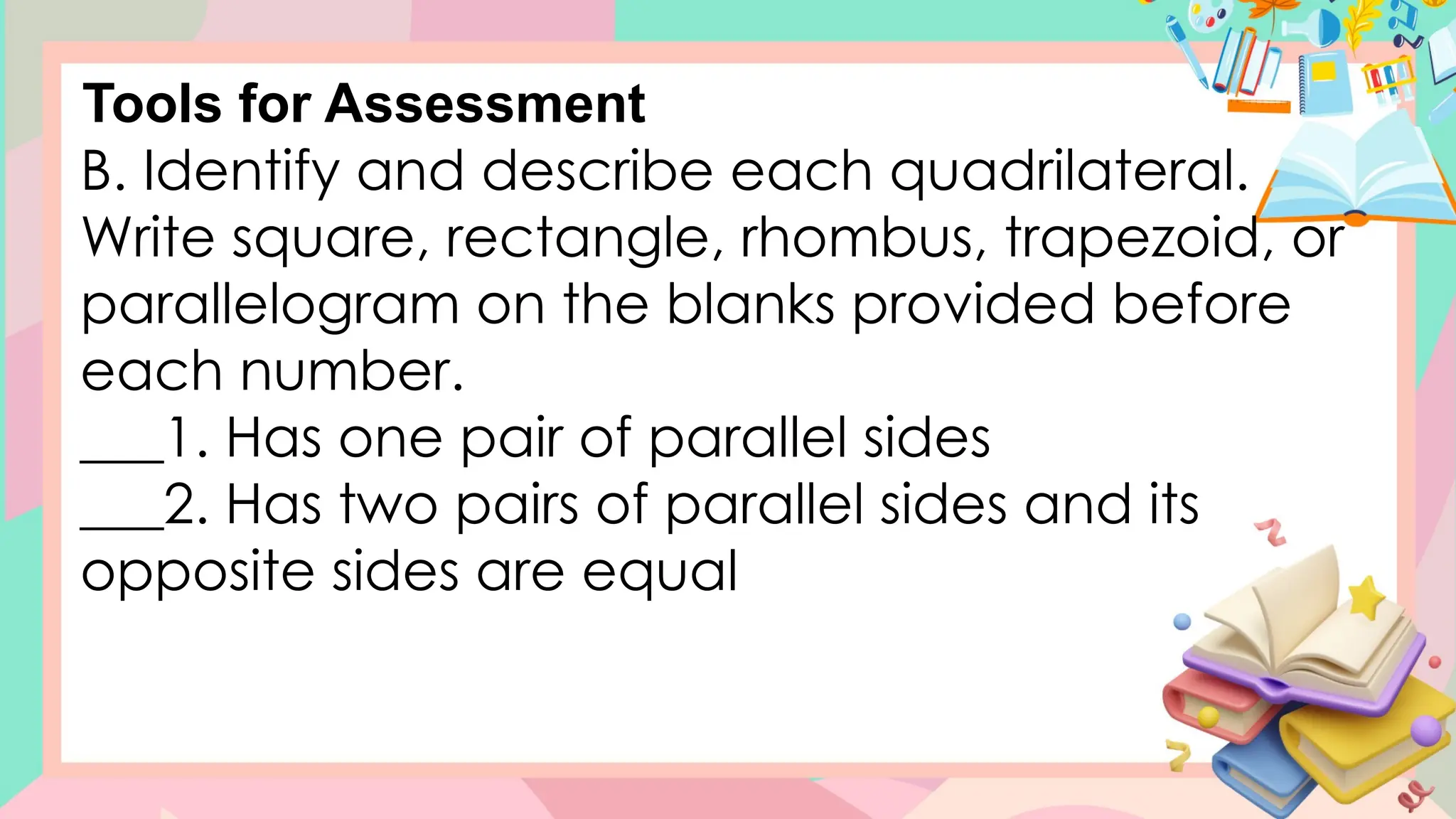 B. Identify and describe each quadrilateral.
Write square, rectangle, rhombus, trapezoid, or
parallelogram on the blanks provided before
each number.
___1. Has one pair of parallel sides
___2. Has two pairs of parallel sides and its
opposite sides are equal
Tools for Assessment
 