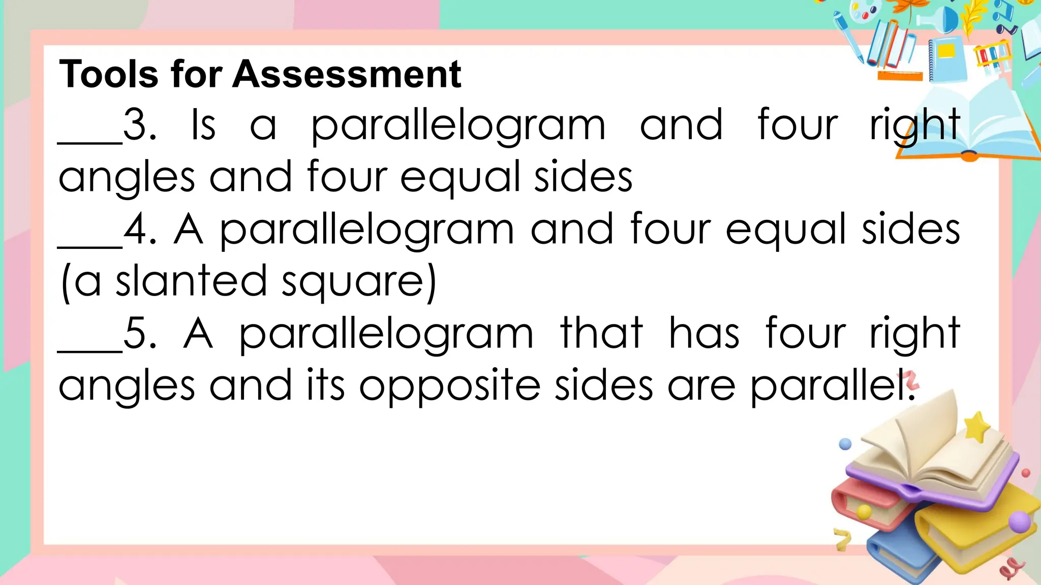 ___3. Is a parallelogram and four right
angles and four equal sides
___4. A parallelogram and four equal sides
(a slanted square)
___5. A parallelogram that has four right
angles and its opposite sides are parallel.
Tools for Assessment
 