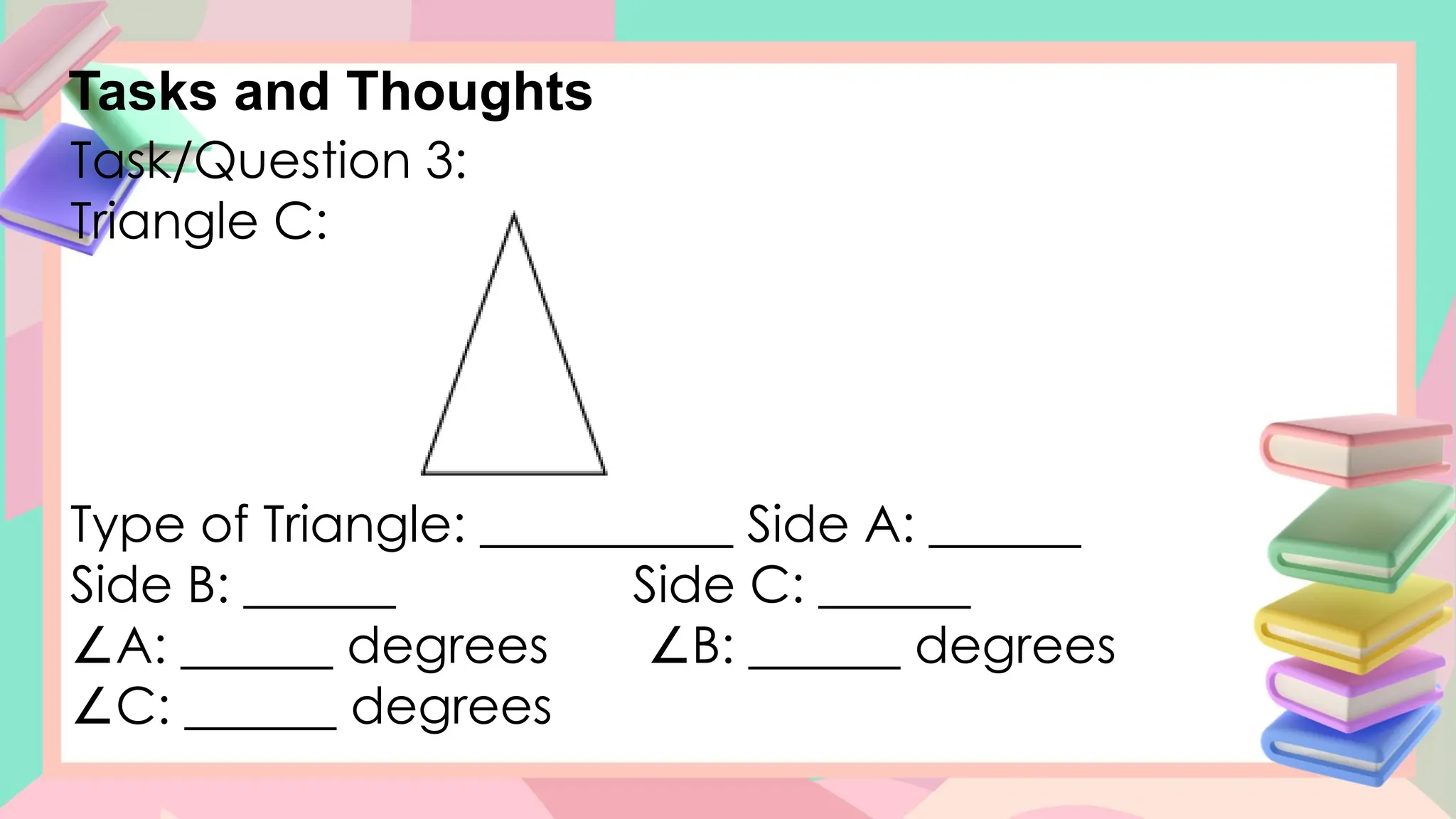Tasks and Thoughts
Task/Question 3:
Triangle C:
Type of Triangle: __________ Side A: ______
Side B: ______ Side C: ______
∠A: ______ degrees B: ______ degrees
∠
∠C: ______ degrees
 
