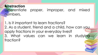 Abstraction
Differentiate proper, improper, and mixed
numbers.
1. Is it important to learn fractions?
2. As a student, friend and a child, how can you
apply fractions in your everyday lives?
3. What values can we learn in studying
fraction?
 