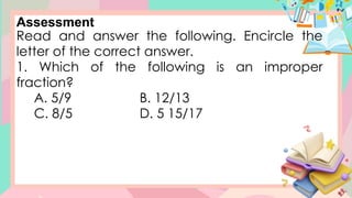 Assessment
Read and answer the following. Encircle the
letter of the correct answer.
1. Which of the following is an improper
fraction?
A. 5/9 B. 12/13
C. 8/5 D. 5 15/17
 