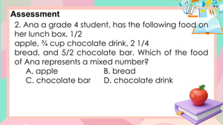 Assessment
2. Ana a grade 4 student, has the following food on
her lunch box, 1/2
apple, ¾ cup chocolate drink, 2 1/4
bread, and 5/2 chocolate bar. Which of the food
of Ana represents a mixed number?
A. apple B. bread
C. chocolate bar D. chocolate drink
 