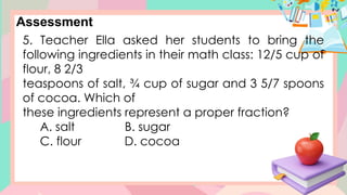 Assessment
5. Teacher Ella asked her students to bring the
following ingredients in their math class: 12/5 cup of
flour, 8 2/3
teaspoons of salt, ¾ cup of sugar and 3 5/7 spoons
of cocoa. Which of
these ingredients represent a proper fraction?
A. salt B. sugar
C. flour D. cocoa
 