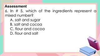 Assessment
6. In # 5, which of the ingredients represent a
mixed number?
A. salt and sugar
B. salt and cocoa
C. flour and cocoa
D. flour and salt
 
