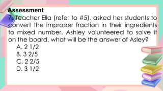 Assessment
7. Teacher Ella (refer to #5), asked her students to
convert the improper fraction in their ingredients
to mixed number. Ashley volunteered to solve it
on the board, what will be the answer of Asley?
A. 2 1/2
B. 3 2/5
C. 2 2/5
D. 3 1/2
 