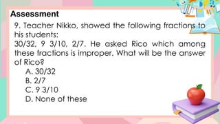 Assessment
9. Teacher Nikko, showed the following fractions to
his students:
30/32, 9 3/10, 2/7. He asked Rico which among
these fractions is improper. What will be the answer
of Rico?
A. 30/32
B. 2/7
C. 9 3/10
D. None of these
 