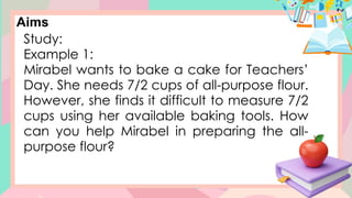 Aims
Study:
Example 1:
Mirabel wants to bake a cake for Teachers’
Day. She needs 7/2 cups of all-purpose flour.
However, she finds it difficult to measure 7/2
cups using her available baking tools. How
can you help Mirabel in preparing the all-
purpose flour?
 