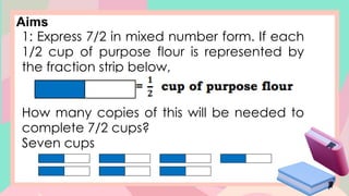 Aims
1: Express 7/2 in mixed number form. If each
1/2 cup of purpose flour is represented by
the fraction strip below,
How many copies of this will be needed to
complete 7/2 cups?
Seven cups
 