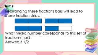 Aims
Rearranging these fractions bars will lead to
these fraction strips.
What mixed number corresponds to this set of
fraction strips?
Answer: 3 1/2
 