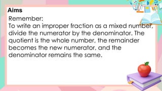 Aims
Remember:
To write an improper fraction as a mixed number,
divide the numerator by the denominator. The
quotient is the whole number, the remainder
becomes the new numerator, and the
denominator remains the same.
 