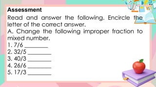 Assessment
Read and answer the following. Encircle the
letter of the correct answer.
A. Change the following improper fraction to
mixed number.
1. 7/6 ________
2. 32/5 ________
3. 40/3 ________
4. 26/6 ________
5. 17/3 ________
 