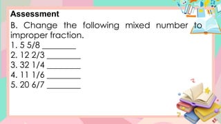Assessment
B. Change the following mixed number to
improper fraction.
1. 5 5/8 ________
2. 12 2/3 ________
3. 32 1/4 ________
4. 11 1/6 ________
5. 20 6/7 ________
 