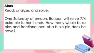 Aims
Read, analyze, and solve.
One Saturday afternoon, Bonbon will serve 7/4
buko pie to her friends. How many whole buko
pies and fractional part of a buko pie does he
have?
 