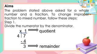 Aims
The problem stated above asked for a whole
number and a fraction. To change improper
fraction to mixed number, follow these steps:
Step 1.
Divide the numerator by the denominator.
 