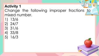 Activity 1
Change the following improper fractions to
mixed number.
1) 13/6
2) 24/7
3) 31/6
4) 33/8
5) 16/3
 