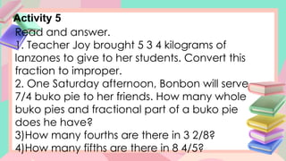 Activity 5
Read and answer.
1. Teacher Joy brought 5 3 4 kilograms of
lanzones to give to her students. Convert this
fraction to improper.
2. One Saturday afternoon, Bonbon will serve
7/4 buko pie to her friends. How many whole
buko pies and fractional part of a buko pie
does he have?
3)How many fourths are there in 3 2/8?
4)How many fifths are there in 8 4/5?
 