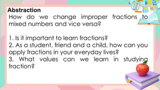 Abstraction
How do we change improper fractions to
mixed numbers and vice versa?
1. Is it important to learn fractions?
2. As a student, friend and a child, how can you
apply fractions in your everyday lives?
3. What values can we learn in studying
fraction?
 