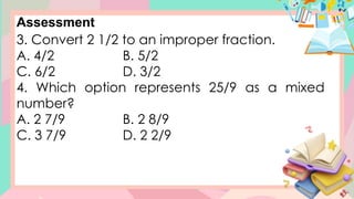 Assessment
3. Convert 2 1/2 to an improper fraction.
A. 4/2 B. 5/2
C. 6/2 D. 3/2
4. Which option represents 25/9 as a mixed
number?
A. 2 7/9 B. 2 8/9
C. 3 7/9 D. 2 2/9
 