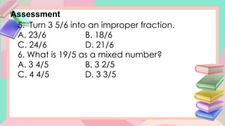 Assessment
5. Turn 3 5/6 into an improper fraction.
A. 23/6 B. 18/6
C. 24/6 D. 21/6
6. What is 19/5 as a mixed number?
A. 3 4/5 B. 3 2/5
C. 4 4/5 D. 3 3/5
 