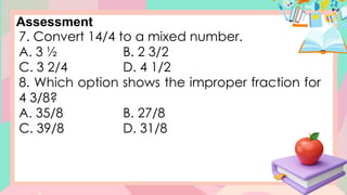 Assessment
7. Convert 14/4 to a mixed number.
A. 3 ½ B. 2 3/2
C. 3 2/4 D. 4 1/2
8. Which option shows the improper fraction for
4 3/8?
A. 35/8 B. 27/8
C. 39/8 D. 31/8
 