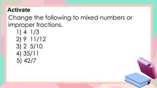 Activate
Change the following to mixed numbers or
improper fractions.
1) 4 1/3
2) 9 11/12
3) 2 5/10
4) 35/11
5) 42/7
 